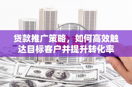 郴州贷款推广策略，如何高效触达目标客户并提升转化率